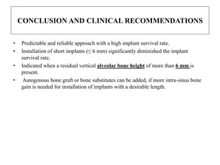 CONCLUSION AND CLINICAL RECOMMENDATIONS
• Predictable and reliable approach with a high implant survival rate.
• Installation of short implants (≤ 6 mm) significantly diminished the implant
survival rate.
• Indicated when a residual vertical alveolar bone height of more than 6 mm is
present.
• Autogenous bone graft or bone substitutes can be added, if more intra-sinus bone
gain is needed for installation of implants with a desirable length.
 