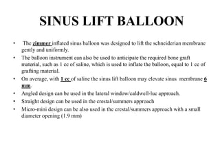 SINUS LIFT BALLOON
• The zimmer inflated sinus balloon was designed to lift the schneiderian membrane
gently and uniformly.
• The balloon instrument can also be used to anticipate the required bone graft
material, such as 1 cc of saline, which is used to inflate the balloon, equal to 1 cc of
grafting material.
• On average, with 1 cc of saline the sinus lift balloon may elevate sinus membrane 6
mm.
• Angled design can be used in the lateral window/caldwell-luc approach.
• Straight design can be used in the crestal/summers approach
• Micro-mini design can be also used in the crestal/summers approach with a small
diameter opening (1.9 mm)
 