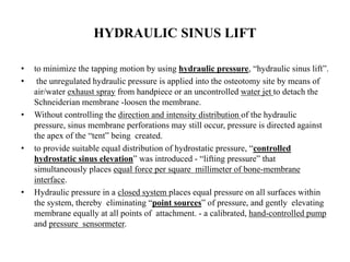 HYDRAULIC SINUS LIFT
• to minimize the tapping motion by using hydraulic pressure, “hydraulic sinus lift”.
• the unregulated hydraulic pressure is applied into the osteotomy site by means of
air/water exhaust spray from handpiece or an uncontrolled water jet to detach the
Schneiderian membrane -loosen the membrane.
• Without controlling the direction and intensity distribution of the hydraulic
pressure, sinus membrane perforations may still occur, pressure is directed against
the apex of the “tent” being created.
• to provide suitable equal distribution of hydrostatic pressure, “controlled
hydrostatic sinus elevation” was introduced - “lifting pressure” that
simultaneously places equal force per square millimeter of bone-membrane
interface.
• Hydraulic pressure in a closed system places equal pressure on all surfaces within
the system, thereby eliminating “point sources” of pressure, and gently elevating
membrane equally at all points of attachment. - a calibrated, hand-controlled pump
and pressure sensormeter.
 