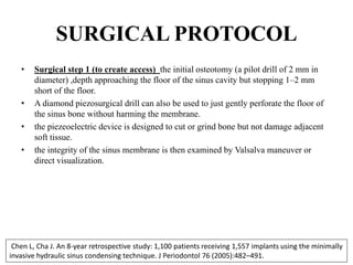 SURGICAL PROTOCOL
• Surgical step 1 (to create access) the initial osteotomy (a pilot drill of 2 mm in
diameter) ,depth approaching the floor of the sinus cavity but stopping 1–2 mm
short of the floor.
• A diamond piezosurgical drill can also be used to just gently perforate the floor of
the sinus bone without harming the membrane.
• the piezeoelectric device is designed to cut or grind bone but not damage adjacent
soft tissue.
• the integrity of the sinus membrane is then examined by Valsalva maneuver or
direct visualization.
Chen L, Cha J. An 8-year retrospective study: 1,100 patients receiving 1,557 implants using the minimally
invasive hydraulic sinus condensing technique. J Periodontol 76 (2005):482–491.
 