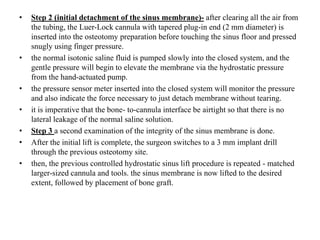 • Step 2 (initial detachment of the sinus membrane)- after clearing all the air from
the tubing, the Luer-Lock cannula with tapered plug-in end (2 mm diameter) is
inserted into the osteotomy preparation before touching the sinus floor and pressed
snugly using finger pressure.
• the normal isotonic saline fluid is pumped slowly into the closed system, and the
gentle pressure will begin to elevate the membrane via the hydrostatic pressure
from the hand-actuated pump.
• the pressure sensor meter inserted into the closed system will monitor the pressure
and also indicate the force necessary to just detach membrane without tearing.
• it is imperative that the bone- to-cannula interface be airtight so that there is no
lateral leakage of the normal saline solution.
• Step 3 a second examination of the integrity of the sinus membrane is done.
• After the initial lift is complete, the surgeon switches to a 3 mm implant drill
through the previous osteotomy site.
• then, the previous controlled hydrostatic sinus lift procedure is repeated - matched
larger-sized cannula and tools. the sinus membrane is now lifted to the desired
extent, followed by placement of bone graft.
 