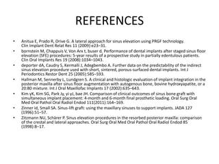 REFERENCES
• Anitua E, Prado R, Orive G. A lateral approach for sinus elevation using PRGF technology.
Clin Implant Dent Relat Res 11 (2009):e23–31.
• bornstein M, Chappuis V, Von Arx t, buser d. Performance of dental implants after staged sinus floor
elevation (SFE) procedures: 5-year results of a prospective study in partially edentulous patients.
Clin Oral Implants Res 19 (2008):1034–1043.
• deporter dA, Caudry S, Kermalli J, Adegbembo A. Further data on the predictability of the indirect
sinus elevation procedure used with short, sintered, porous-surfaced dental implants. Int J
Periodontics Restor Dent 25 (2005):585–593.
• Hallman M, Sennerby L, Lundgren S. A clinical and histologic evaluation of implant integration in the
posterior maxilla after sinus floor augmentation with autogenous bone, bovine hydroxyapatite, or a
20:80 mixture. Int J Oral Maxillofac Implants 17 (2002):635–643.
• Kim yK, Kim SG, Park Jy, yi yJ, bae JH. Comparison of clinical outcomes of sinus bone graft with
simultaneous implant placement: 4-month and 6-month final prosthetic loading. Oral Surg Oral
Med Oral Pathol Oral Radiol Endod 111(2011):164–169.
• Zinner id, Small SA. Sinus-lift graft: using the maxillary sinuses to support implants. JADA 127
(1996):51–57.
• Zitzmann NU, Schärer P. Sinus elevation procedures in the resorbed posterior maxilla: comparison
of the crestal and lateral approaches. Oral Surg Oral Med Oral Pathol Oral Radiol Endod 85
(1998):8–17.
 