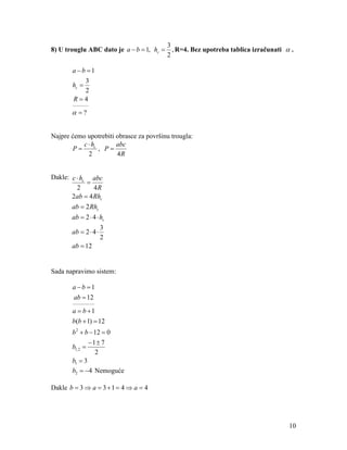 3
8) U trouglu ABC dato je a − b = 1, hc =     , R=4. Bez upotreba tablica izračunati α .
                                           2

       a −b =1
          3
       hc =
          2
        R=4
       ________

       α =?


Najpre ćemo upotrebiti obrasce za površinu trougla:
           c ⋅ hc      abc
       P=         , P=
             2         4R


Dakle: c ⋅ hc abc
             =
         2     4R
       2ab = 4 Rhc
       ab = 2 Rhc
       ab = 2 ⋅ 4 ⋅ hc
                      3
       ab = 2 ⋅ 4 ⋅
                      2
       ab = 12


Sada napravimo sistem:

       a −b =1
       ab = 12
       ___________

       a = b +1
       b(b + 1) = 12
       b 2 + b − 12 = 0
               −1 ± 7
       b1, 2 =
                 2
       b1 = 3
       b2 = −4 Nemoguće

Dakle b = 3 ⇒ a = 3 + 1 = 4 ⇒ a = 4




                                                                                     10
 
