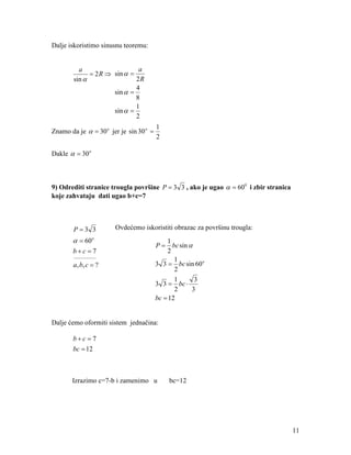 Dalje iskoristimo sinusnu teoremu:


          a                    a
              = 2 R ⇒ sin α =
        sin α                 2R
                              4
                      sin α =
                              8
                              1
                      sin α =
                              2
                                         1
Znamo da je α = 30 o jer je sin 30 o =
                                         2

Dakle α = 30 o



9) Odrediti stranice trougla površine P = 3 3 , ako je ugao α = 600 i zbir stranica
koje zahvataju dati ugao b+c=7



        P=3 3          Ovdećemo iskoristiti obrazac za površinu trougla:
       α = 60o                               1
                                         P = bc sin α
       b+c =7                                2
        ___________
                                                1
        a, b, c = ?                      3 3 = bc sin 60o
                                                2
                                                1     3
                                         3 3 = bc ⋅
                                                2    3
                                         bc = 12


Dalje ćemo oformiti sistem jednačina:

       b+c =7
       bc = 12



       Izrazimo c=7-b i zamenimo u           bc=12




                                                                                      11
 