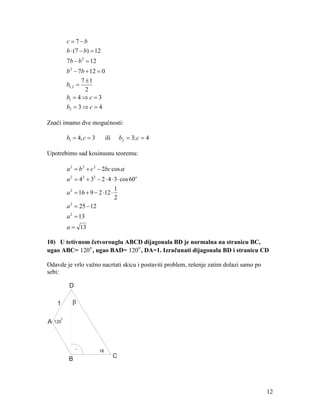 c = 7−b
             b ⋅ (7 − b) = 12
             7b − b 2 = 12
             b 2 − 7b + 12 = 0
                     7 ±1
             b1, 2 =
                       2
             b1 = 4 ⇒ c = 3
             b2 = 3 ⇒ c = 4

Znači imamo dve mogućnosti:

             b1 = 4, c = 3       ili       b2 = 3; c = 4

Upotrebimo sad kosinusnu teoremu:

             a 2 = b 2 + c 2 − 2bc cos α
             a 2 = 4 2 + 32 − 2 ⋅ 4 ⋅ 3 ⋅ cos 60o
                                      1
             a 2 = 16 + 9 − 2 ⋅12 ⋅
                                      2
             a = 25 − 12
               2


             a 2 = 13
             a = 13

10) U tetivnom četvorouglu ABCD dijagonala BD je normalna na stranicu BC,
ugao ABC= 120 0 , ugao BAD= 120 0 , DA=1. Izračunati dijagonalu BD i stranicu CD

Odavde je vrlo važno nacrtati skicu i postaviti problem, rešenje zatim dolazi samo po
sebi:

              D

     1         β

         0
A   120




                  .
              B                        C




                                                                                        12
 