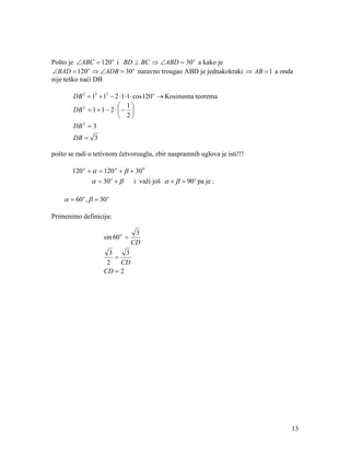 Pošto je ∠ABC = 120 o i BD ⊥ BC ⇒ ∠ABD = 30 o a kako je
∠BAD = 120 o ⇒ ∠ADB = 30 o naravno trougao ABD je jednakokraki ⇒ AB = 1 a onda
nije teško naći DB

        DB 2 = 12 + 12 − 2 ⋅1 ⋅1 ⋅ cos120 o → Kosinusna teorema
                            1
        DB 2 = 1 + 1 − 2 ⋅  − 
                            2
        DB = 3
           2


        DB = 3

pošto se radi o tetivnom četvorouglu, zbir naspramnih uglova je isti!!!

       120 o + α = 120 o + β + 30 0
               α = 30 o + β      i važi još α + β = 90 o pa je :

    α = 60 o , β = 30 o

Primenimo definiciju:

                                  3
                    sin 60 o =
                                 CD
                      3    3
                        =
                     2    CD
                    CD = 2




                                                                             13
 