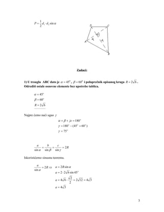 1
       P=     d1 ⋅ d 2 sin α
            2




                                               Zadaci:


1) U trouglu ABC dato je α = 450 , β = 600 i poluprečnik opisanog kruga R = 2 6 .
Odrediti ostale osnovne elemente bez upotrebe tablica.

       α = 45o
       β = 60 o
       R=2 6
       ____________



Najpre ćemo naći ugao γ
                               α + β + je = 180 o
                               γ = 180 o − (45 o + 60 o )
                               γ = 75 o



         a     b     c
            =     =      = 2R
       sin α sin β sin γ

Iskoristićemo sinusnu teoremu.

         a
             = 2R ⇒        a = 2 R sin α
       sin α
                           a = 2 ⋅ 2 6 sin 45 o
                                           2
                           a=4 6⋅            = 2 12 = 4 3
                                          2
                           a=4 3



                                                                                    3
 