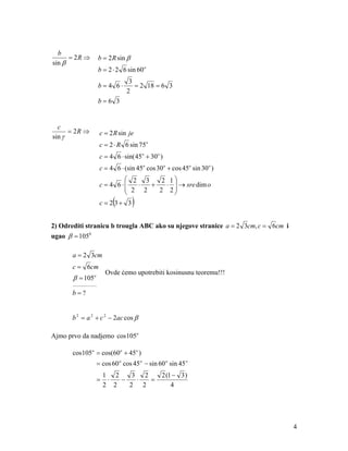 b
      = 2R ⇒          b = 2 R sin β
sin β
                      b = 2 ⋅ 2 6 sin 60 o
                                  3
                      b=4 6⋅        = 2 18 = 6 3
                                 2
                      b=6 3


  c
      = 2R ⇒          c = 2 R sin je
sin γ
                      c = 2 ⋅ R 6 sin 75o
                      c = 4 6 ⋅ sin( 45o + 30o )
                      c = 4 6 ⋅ (sin 45o cos 30 o + cos 45o sin 30 o )
                                2 3    2 1
                      c = 4 6 ⋅  ⋅
                                2 2 +   ⋅  → sre dim o
                                      2 2
                            (
                      c = 2 3+ 3      )
2) Odrediti stranicu b trougla ABC ako su njegove stranice a = 2 3cm, c = 6cm i
ugao β = 1050

       a = 2 3cm
       c = 6cm
                        Ovde ćemo upotrebiti kosinusnu teoremu!!!
       β = 105o
       ____________

       b=?


       b 2 = a 2 + c 2 − 2ac cos β

Ajmo prvo da nadjemo cos 105o

       cos105o = cos(60o + 45o )
                  = cos 60 o cos 45 o − sin 60 o sin 45 o
                       1 2    3 2               2 (1 − 3 )
                  =     ⋅  −   ⋅  =
                       2 2   2 2                    4




                                                                                  4
 