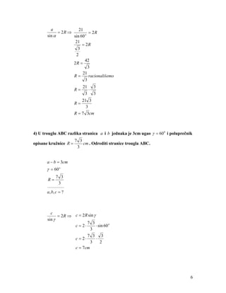 a             21
             = 2R ⇒          = 2R
       sin α        sin 60 o
                     21
                         = 2R
                      3
                     2
                           42
                    2R =
                             3
                         21
                    R=       racionališemo
                           3
                             21       3
                        R=        ⋅
                              3       3
                            21 3
                        R=
                              3
                        R = 7 3cm



4) U trouglu ABC razlika stranica a i b jednaka je 3cm ugao γ = 60 0 i poluprečnik
                        7 3
opisane kružnice R =        cm . Odrediti stranice trougla ABC.
                         3


       a − b = 3cm
       γ = 60 o
              7 3
       R=
               3
       __________ ___

       a , b, c = ?



         c
             = 2 R ⇒ c = 2 R sin γ
       sin γ
                            7 3
                     c = 2⋅        ⋅ sin 60 o
                              3
                            7 3 3
                     c = 2⋅        ⋅
                              3       2
                     c = 7cm




                                                                                 6
 