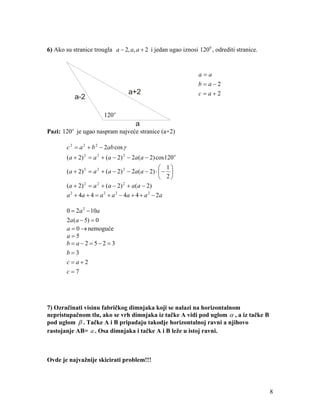 6) Ako su stranice trougla a − 2, a, a + 2 i jedan ugao iznosi 120 0 , odrediti stranice.


                                                                a=a
                                                                b=a−2
                                      a+2                       c=a+2
           a-2

                          120 o
                                         a
Pazi: 120 o je ugao naspram najveće stranice (a+2)

        c 2 = a 2 + b 2 − 2ab cos γ
        (a + 2) 2 = a 2 + (a − 2) 2 − 2a (a − 2) cos120 o
                                                        1
        ( a + 2) 2 = a 2 + ( a − 2) 2 − 2 a ( a − 2) ⋅  − 
                                                        2
        ( a + 2) = a + ( a − 2) + a ( a − 2)
                 2     2            2


        a 2 + 4a + 4 = a 2 + a 2 − 4a + 4 + a 2 − 2 a

        0 = 2a 2 − 10a
        2a (a − 5) = 0
        a = 0 → nemoguće
        a=5
        b = a−2 = 5−2 = 3
        b=3
        c=a+2
        c=7




7) Ozračinati visinu fabričkog dimnjaka koji se nalazi na horizontalnom
nepristupačnom tlu, ako se vrh dimnjaka iz tačke A vidi pod uglom α , a iz tačke B
pod uglom β . Tačke A i B pripadaju takodje horizontalnoj ravni a njihovo
rastojanje AB= a . Osa dimnjaka i tačke A i B leže u istoj ravni.



Ovde je najvažnije skicirati problem!!!




                                                                                            8
 