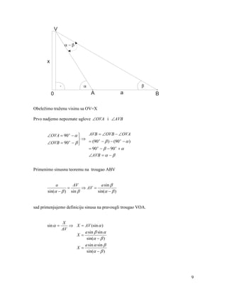 V


                        α −β


       x



                   .                                        β
                                       .                        .
           0                           A                a       B

Obeležimo traženu visinu sa OV=X

Prvo nadjemo nepoznate uglove ∠OVA i ∠AVB


       ∠OVA = 90 o − α 
                          AVB = ∠OVB − ∠OVA
                        ⇒
       ∠OVB = 90 o − β    = (90 o − β ) − (90 o − α )
                       
                           = 90 o − β − 90 o + α
                                      ∠AVB = α − β


Primenimo sinusnu teoremu na trougao ABV


               a              AV            a sin β
                         =         ⇒ AV =
       sin(α − β )           sin β        sin(α − β )


sad primenjujemo definiciju sinusa na pravougli trougao VOA.


                       X
       sin α =            ⇒ X = AV (sin α )
                       AV
                                a sin β sin α
                            X=
                                 sin(α − β )
                                a sin α sin β
                            X=
                                 sin(α − β )




                                                                    9
 