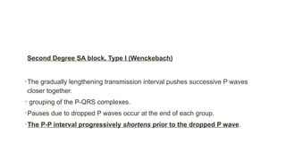 Second Degree SA block, Type I (Wenckebach)
•The gradually lengthening transmission interval pushes successive P waves
closer together.
• grouping of the P-QRS complexes.
•Pauses due to dropped P waves occur at the end of each group.
•The P-P interval progressively shortens prior to the dropped P wave.
 