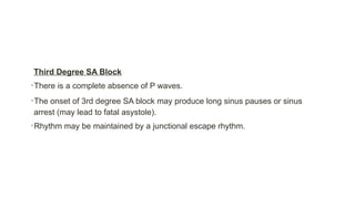 Third Degree SA Block
•There is a complete absence of P waves.
•The onset of 3rd degree SA block may produce long sinus pauses or sinus
arrest (may lead to fatal asystole).
•Rhythm may be maintained by a junctional escape rhythm.
 