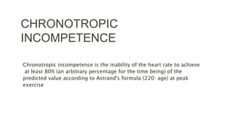 CHRONOTROPIC
INCOMPETENCE
Chronotropic incompetence is the inability of the heart rate to achieve
at least 80% (an arbitrary percentage for the time being) of the
predicted value according to Astrand's formula (220- age) at peak
exercise
 
