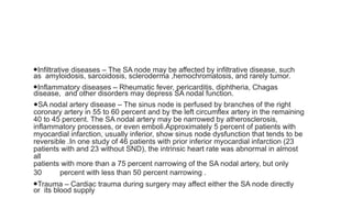 ●Infiltrative diseases – The SA node may be affected by infiltrative disease, such
as amyloidosis, sarcoidosis, scleroderma ,hemochromatosis, and rarely tumor.
●Inflammatory diseases – Rheumatic fever, pericarditis, diphtheria, Chagas
disease, and other disorders may depress SA nodal function.
●SA nodal artery disease – The sinus node is perfused by branches of the right
coronary artery in 55 to 60 percent and by the left circumflex artery in the remaining
40 to 45 percent. The SA nodal artery may be narrowed by atherosclerosis,
inflammatory processes, or even emboli.Approximately 5 percent of patients with
myocardial infarction, usually inferior, show sinus node dysfunction that tends to be
reversible .In one study of 46 patients with prior inferior myocardial infarction (23
patients with and 23 without SND), the intrinsic heart rate was abnormal in almost
all
patients with more than a 75 percent narrowing of the SA nodal artery, but only
30 percent with less than 50 percent narrowing .
●Trauma – Cardiac trauma during surgery may affect either the SA node directly
or its blood supply
 