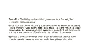 Class IIa – Conflicting evidence/ divergence of opinion but weight of
evidence / opinion in favour
•Sinus node dysfunction occurring spontaneously or as a result of necessary
drug therapy, with heart rate less than 40 bpm when a clear
association between significant symptoms consistent with bradycardia
and the actual presence of bradycardia has not been documented.
•Syncope of unexplained origin when major abnormalities of sinus node
function are discovered or provoked in electrophysiological studies.
 