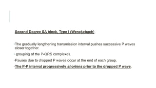Second Degree SA block, Type I (Wenckebach)
•The gradually lengthening transmission interval pushes successive P waves
closer together.
• grouping of the P-QRS complexes.
•Pauses due to dropped P waves occur at the end of each group.
•The P-P interval progressively shortens prior to the dropped P wave.
 