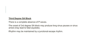 Third Degree SA Block
•There is a complete absence of P waves.
•The onset of 3rd degree SA block may produce long sinus pauses or sinus
arrest (may lead to fatal asystole).
•Rhythm may be maintained by a junctional escape rhythm.
 
