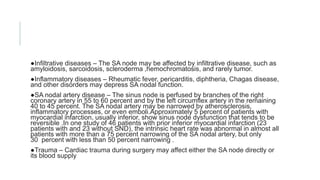 ●Infiltrative diseases – The SA node may be affected by infiltrative disease, such as
amyloidosis, sarcoidosis, scleroderma ,hemochromatosis, and rarely tumor.
●Inflammatory diseases – Rheumatic fever, pericarditis, diphtheria, Chagas disease,
and other disorders may depress SA nodal function.
●SA nodal artery disease – The sinus node is perfused by branches of the right
coronary artery in 55 to 60 percent and by the left circumflex artery in the remaining
40 to 45 percent. The SA nodal artery may be narrowed by atherosclerosis,
inflammatory processes, or even emboli.Approximately 5 percent of patients with
myocardial infarction, usually inferior, show sinus node dysfunction that tends to be
reversible .In one study of 46 patients with prior inferior myocardial infarction (23
patients with and 23 without SND), the intrinsic heart rate was abnormal in almost all
patients with more than a 75 percent narrowing of the SA nodal artery, but only
30 percent with less than 50 percent narrowing .
●Trauma – Cardiac trauma during surgery may affect either the SA node directly or
its blood supply
 