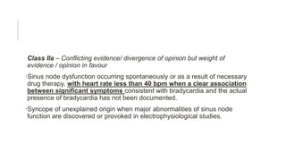 Class IIa – Conflicting evidence/ divergence of opinion but weight of
evidence / opinion in favour
•Sinus node dysfunction occurring spontaneously or as a result of necessary
drug therapy, with heart rate less than 40 bpm when a clear association
between significant symptoms consistent with bradycardia and the actual
presence of bradycardia has not been documented.
•Syncope of unexplained origin when major abnormalities of sinus node
function are discovered or provoked in electrophysiological studies.
 