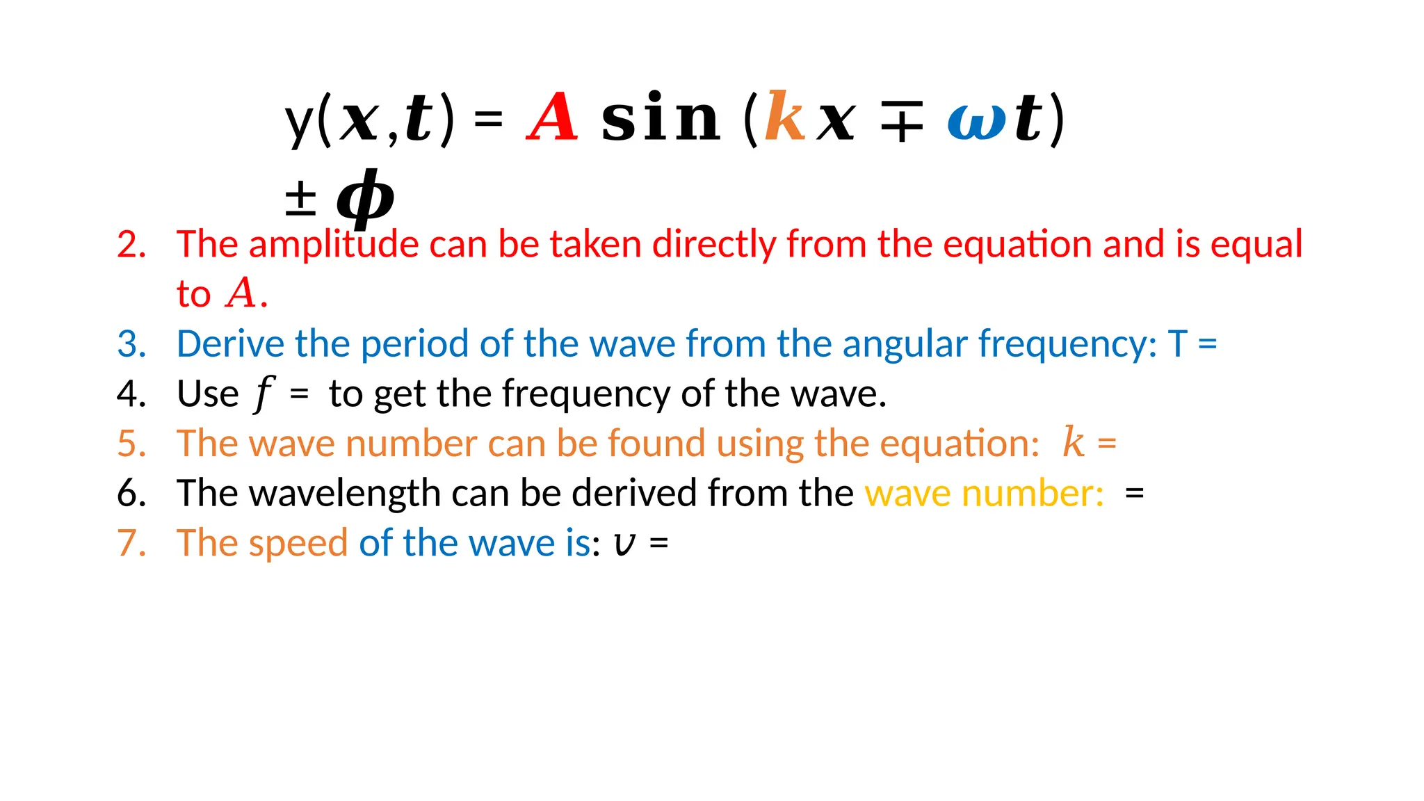 2. The amplitude can be taken directly from the equation and is equal
to .
𝐴
3. Derive the period of the wave from the angular frequency: T =
4. Use = to get the frequency of the wave.
𝑓
5. The wave number can be found using the equation: =
𝑘
6. The wavelength can be derived from the wave number: =
7. The speed of the wave is: =
𝑣
y( , ) =
𝒙 𝒕 𝑨 (
𝐬𝐢𝐧 𝒌𝒙 ∓ 𝝎 )
𝒕
± 𝝓
 