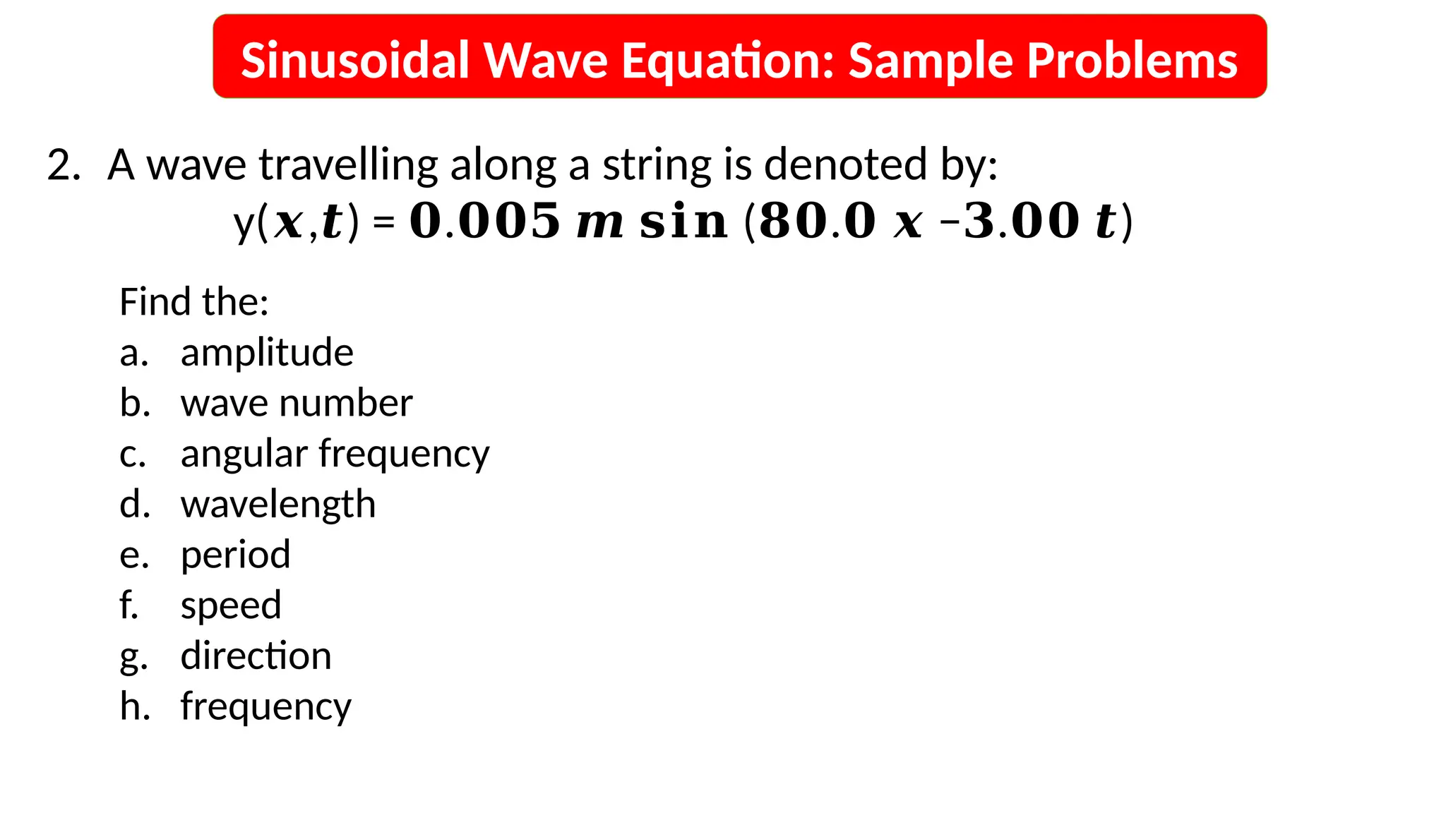 Sinusoidal Wave Equation: Sample Problems
Find the:
a. amplitude
b. wave number
c. angular frequency
d. wavelength
e. period
f. speed
g. direction
h. frequency
2. A wave travelling along a string is denoted by:
y( , ) = . ( . − . )
𝒙 𝒕 𝟎 𝟎𝟎𝟓 𝒎 𝐬𝐢𝐧 𝟖𝟎 𝟎 𝒙 𝟑 𝟎𝟎 𝒕
 