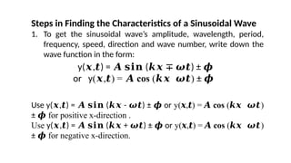 Steps in Finding the Characteristics of a Sinusoidal Wave
1. To get the sinusoidal wave’s amplitude, wavelength, period,
frequency, speed, direction and wave number, write down the
wave function in the form:
Use y( , ) = ( - ) ± or
𝒙 𝒕 𝑨 𝐬𝐢𝐧 𝒌𝒙 𝝎𝒕 𝝓 y( , ) =
𝒙 𝒕 𝑨 cos ( )
𝒌𝒙 𝝎𝒕
± 𝝓 for positive x-direction .
Use y( , ) = ( + ) ± or
𝒙 𝒕 𝑨 𝐬𝐢𝐧 𝒌𝒙 𝝎𝒕 𝝓 y( , ) =
𝒙 𝒕 𝑨 cos ( )
𝒌𝒙 𝝎𝒕
± 𝝓 for negative x-direction.
y( , ) = ( ) ±
𝒙 𝒕 𝑨 𝐬𝐢𝐧 𝒌𝒙 ∓ 𝝎𝒕 𝝓
or y( , ) =
𝒙 𝒕 𝑨 cos ( )
𝒌𝒙 𝝎𝒕 ± 𝝓
 
