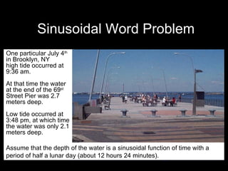 Sinusoidal Word Problem One particular July 4 th  in Brooklyn, NY  high tide occurred at 9:36 am.  At that time the water at the end of the 69 st  Street Pier was 2.7 meters deep.  Low tide occurred at 3:48 pm, at which time the water was only 2.1 meters deep.  Assume that the depth of the water is a sinusoidal function of time with a period of half a lunar day (about 12 hours 24 minutes). 