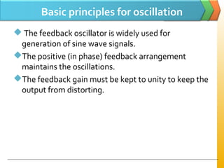Basic principles for oscillation
 The feedback oscillator is widely used for
generation of sine wave signals.
The positive (in phase) feedback arrangement
maintains the oscillations.
The feedback gain must be kept to unity to keep the
output from distorting.
 