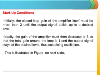 Start-Up Conditions
-Initially, the closed-loop gain of the amplifier itself must be
more than 3 until the output signal builds up to a desired
level.
-Ideally, the gain of the amplifier must then decrease to 3 so
that the total gain around the loop is 1 and the output signal
stays at the desired level, thus sustaining oscillation.
- This is illustrated in Figure on next slide.
 