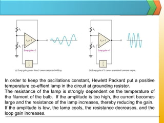 In order to keep the oscillations constant, Hewlett Packard put a positive
temperature co-effient lamp in the circuit at grounding resistor.
The resistance of the lamp is strongly dependent on the temperature of
the filament of the bulb. If the amplitude is too high, the current becomes
large and the resistance of the lamp increases, thereby reducing the gain.
If the amplitude is low, the lamp cools, the resistance decreases, and the
loop gain increases.
 