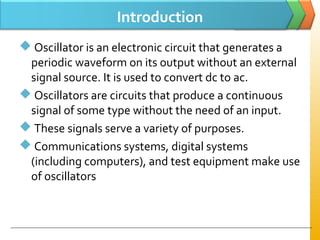 Introduction
 Oscillator is an electronic circuit that generates a
periodic waveform on its output without an external
signal source. It is used to convert dc to ac.
 Oscillators are circuits that produce a continuous
signal of some type without the need of an input.
 These signals serve a variety of purposes.
 Communications systems, digital systems
(including computers), and test equipment make use
of oscillators
 