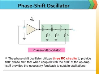 Phase-Shift Oscillator
Phase-shift oscillator
 The phase shift oscillator utilizes three RC circuits to provide
180º phase shift that when coupled with the 180º of the op-amp
itself provides the necessary feedback to sustain oscillations.
 