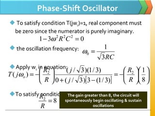 Phase-Shift Oscillator
 To satisfy condition T(jwo)=1, real component must
be zero since the numerator is purely imaginary.
 the oscillation frequency:
Apply wo in equation:
To satisfy condition T(jwo)=1
031 222
=− CRω
RC3
1
0 =ω
[ ]












−=
−+






−=
8
1
)3/1(3)3/(0
)3/1)(3/(
)( 22
R
R
j
j
R
R
jT oω
82
=
R
R The gain greater than 8, the circuit will
spontaneously begin oscillating & sustain
oscillations
 