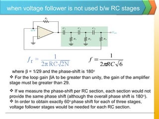 62
1
RC
f
π
=
where β = 1/29 and the phase-shift is 180o
 For the loop gain βA to be greater than unity, the gain of the amplifier
stage must be greater than 29.
 If we measure the phase-shift per RC section, each section would not
provide the same phase shift (although the overall phase shift is 180o
).
 In order to obtain exactly 60o
phase shift for each of three stages,
voltage follower stages would be needed for each RC section.
when voltage follower is not used b/w RC stages
 