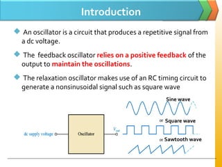 Introduction
 An oscillator is a circuit that produces a repetitive signal from
a dc voltage.
 The feedback oscillator relies on a positive feedback of the
output to maintain the oscillations.
 The relaxation oscillator makes use of an RC timing circuit to
generate a nonsinusoidal signal such as square wave
Sine wave
Square wave
Sawtooth wave
 