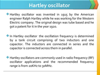 Hartley oscillator
Hartley oscillator was invented in 1915 by the American
engineer Ralph Hartley while he was working for the Western
Electric company. The original design was tube based and he
got a patent for it in the year 1920.
In Hartley oscillator the oscillation frequency is determined
by a tank circuit comprising of two inductors and one
capacitor. The inductors are connected in series and the
capacitor is connected across them in parallel.
Hartley oscillators are commonly used in radio frequency (RF)
oscillator applications and the recommended frequency
range is from 20KHz to 30MHz.
 