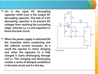  Cin is the input DC decoupling
capacitor while Cout is the output DC
decoupling capacitor. The task of a DC
decoupling capacitor is to prevent DC
voltages from reaching the succeeding
stage. Inductor L1, L2 and capacitor C1
forms the tank circuit.
 When the power supply is switched ON
the transistor starts conducting and
the collector current increases. As a
result the capcitor C1 starts charging
and when the capacitor C1 is fully
charged it starts discharging through
coil L1. This charging and discharging
creates a series of damped oscillations
in the tank circuit and it is the key.
 