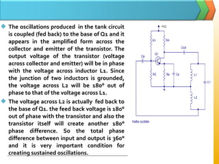  The oscillations produced in the tank circuit
is coupled (fed back) to the base of Q1 and it
appears in the amplified form across the
collector and emitter of the transistor. The
output voltage of the transistor (voltage
across collector and emitter) will be in phase
with the voltage across inductor L1. Since
the junction of two inductors is grounded,
the voltage across L2 will be 180° out of
phase to that of the voltage across L1.
 The voltage across L2 is actually fed back to
the base of Q1. the feed back voltage is 180°
out of phase with the transistor and also the
transistor itself will create another 180°
phase difference. So the total phase
difference between input and output is 360°
and it is very important condition for
creating sustained oscillations.
 