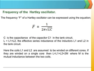 Frequency of the Hartley oscillator.
The frequency “F” of a Hartley oscillator can be expressed using the equation;
C is the capacitance of the capacitor C1 in the tank circuit.
L = L1+L2, the effective series inductance of the inductors L1 and L2 in
the tank circuit.
Here the coils L1 and L2 are assumed to be winded on different cores. If
they are winded on a single core then L=L1+L2+2M where M is the
mutual inductance between the two coils.
 