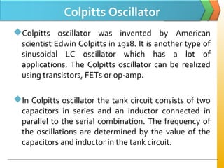 Colpitts Oscillator
Colpitts oscillator was invented by American
scientist Edwin Colpitts in 1918. It is another type of
sinusoidal LC oscillator which has a lot of
applications. The Colpitts oscillator can be realized
using transistors, FETs or op-amp.
In Colpitts oscillator the tank circuit consists of two
capacitors in series and an inductor connected in
parallel to the serial combination. The frequency of
the oscillations are determined by the value of the
capacitors and inductor in the tank circuit.
 