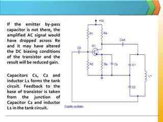 If the emitter by-pass
capacitor is not there, the
amplified AC signal would
have dropped across Re
and it may have altered
the DC biasing conditions
of the transistor and the
result will be reduced gain.
Capacitors C1, C2 and
inductor L1 forms the tank
circuit. Feedback to the
base of transistor is taken
from the junction of
Capacitor C2 and inductor
L1 in the tank circuit.
 