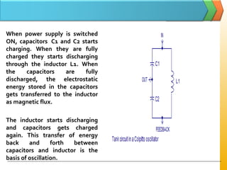 When power supply is switched
ON, capacitors C1 and C2 starts
charging. When they are fully
charged they starts discharging
through the inductor L1. When
the capacitors are fully
discharged, the electrostatic
energy stored in the capacitors
gets transferred to the inductor
as magnetic flux.
The inductor starts discharging
and capacitors gets charged
again. This transfer of energy
back and forth between
capacitors and inductor is the
basis of oscillation.
 