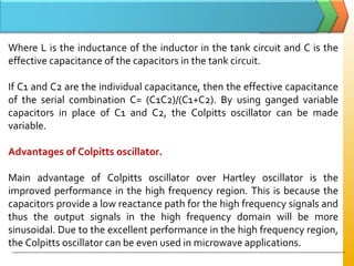 Where L is the inductance of the inductor in the tank circuit and C is the
effective capacitance of the capacitors in the tank circuit.
If C1 and C2 are the individual capacitance, then the effective capacitance
of the serial combination C= (C1C2)/(C1+C2). By using ganged variable
capacitors in place of C1 and C2, the Colpitts oscillator can be made
variable.
Advantages of Colpitts oscillator.
Main advantage of Colpitts oscillator over Hartley oscillator is the
improved performance in the high frequency region. This is because the
capacitors provide a low reactance path for the high frequency signals and
thus the output signals in the high frequency domain will be more
sinusoidal. Due to the excellent performance in the high frequency region,
the Colpitts oscillator can be even used in microwave applications.
 