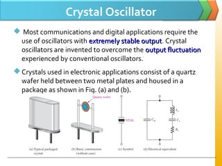 Crystal Oscillator
 Most communications and digital applications require the
use of oscillators with extremely stable outputextremely stable output. Crystal
oscillators are invented to overcome the output fluctuationoutput fluctuation
experienced by conventional oscillators.
Crystals used in electronic applications consist of a quartz
wafer held between two metal plates and housed in a
package as shown in Fig. (a) and (b).
 