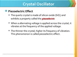 Crystal Oscillator
 Piezoelectric Effect
 The quartz crystal is made of silicon oxide (SiO2) and
exhibits a property called the piezoelectricpiezoelectric
 When a alternating voltage is applied across the crystal, it
vibrates at the frequency of the applied voltage.
 The thinner the crystal, higher its frequency of vibration.
This phenomenon is called piezoelectric effect.
 