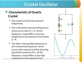 Crystal Oscillator
 Characteristic of Quartz
Crystal
 The crystal can have two resonant
frequencies;
 One is the series resonance frequency f1
which occurs when XL = XC. At this
frequency, crystal offers a very low
impedance to the external circuit where
Z = R.
 The other is the parallel resonance (or
anti­resonance) frequency f2 which
occurs when reactance of the series leg
equals the reactance of CM. At this
frequency, crystal offers a very high
impedance to the external circuit
R
L
C
CM
 
