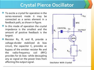 Crystal Pierce Oscillator
 To excite a crystal for operation in the
series­resonant mode it may be
connected as a series element in a
feedback path, as shown in figure.
 In this mode of operation the crystal
impedance is the smallest and the
amount of positive feedback is the
largest.
 Resistor R1, R2 and RE provide a
voltage­divider stabilized dc bias
circuit, the capacitor CE provides ac
bypass of the emitter resistor Re and
the radio­frequency coil (RFC)
provides for dc bias ­while decoupling
any ac signal on the power lines from
affecting the output signal.
 