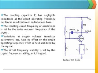 The coupling capacitor Cc has negligible
impedance at the circuit operating frequency
but blocks any dc between collector and base.
The resulting circuit frequency of oscillations
is set by the series resonant frequency of the
crystal.
Variations in supply voltage, transistor
parameters, etc. have no effect on the circuit
operating frequency which is held stabilized by
the crystal.
The circuit frequency stability is set by the
crystal frequency stability, which is good.
 