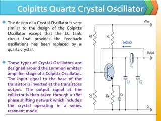 Colpitts Quartz Crystal Oscillator
 The design of a Crystal Oscillator is very
similar to the design of the Colpitts
Oscillator except that the LC tank
circuit that provides the feedback
oscillations has been replaced by a
quartz crystal.
 These types of Crystal Oscillators are
designed around the common emitter
amplifier stage of a Colpitts Oscillator.
The input signal to the base of the
transistor is inverted at the transistors
output. The output signal at the
collector is then taken through a 180o
phase shifting network which includes
the crystal operating in a series
resonant mode.
 